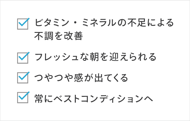 ビタミン・ミネラルの不足による不調を改善 フレッシュな朝を迎えられる つやつや感が出てくる 常にベストコンディションへ